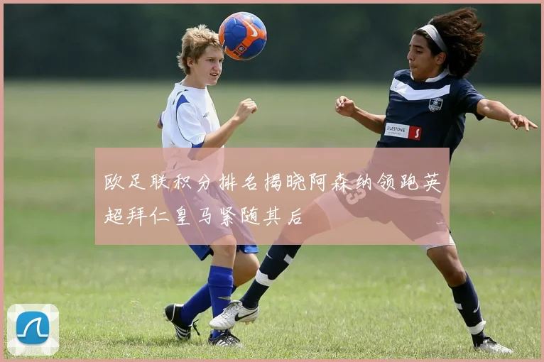 欧足联积分排名揭晓阿森纳领跑英超拜仁皇马紧随其后