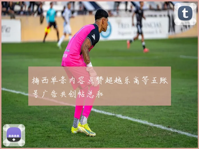 梅西单条内容点赞超越乐高等五账号广告共创帖总和