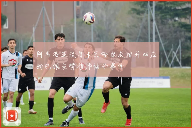 阿韦洛亚谈与卡瓦哈尔友谊并回应姆巴佩点赞穆帅帖子事件