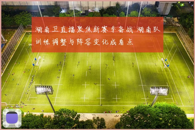 湖南卫直播聚焦新赛季备战 湖南队训练调整与阵容变化成看点