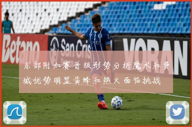 东部附加赛晋级形势分析魔术和费城优势明显黄蜂和热火面临挑战