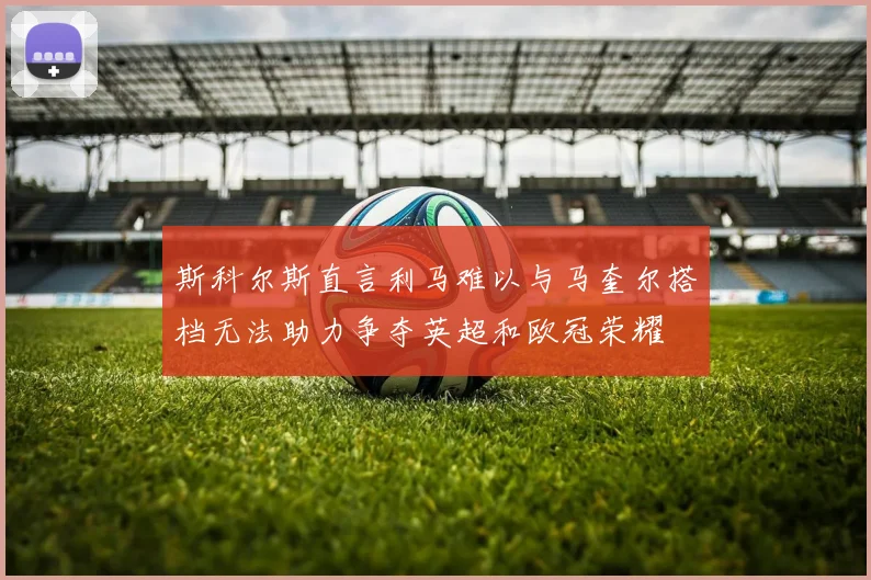 斯科尔斯直言利马难以与马奎尔搭档无法助力争夺英超和欧冠荣耀