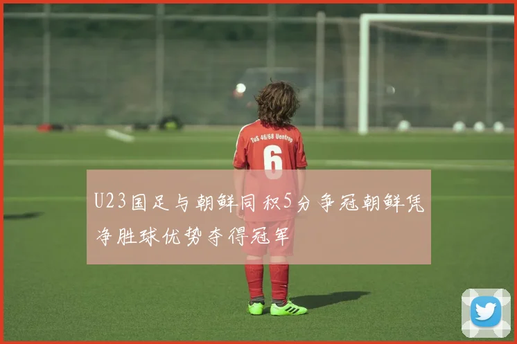 U23国足与朝鲜同积5分争冠朝鲜凭净胜球优势夺得冠军