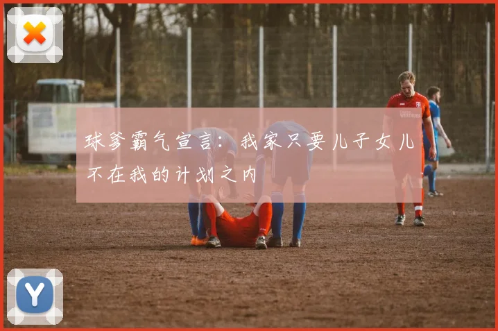 球爹霸气宣言：我家只要儿子女儿不在我的计划之内
