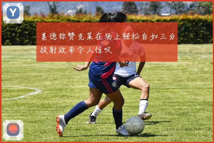 基德称赞克莱在场上轻松自如三分投射效率令人惊叹