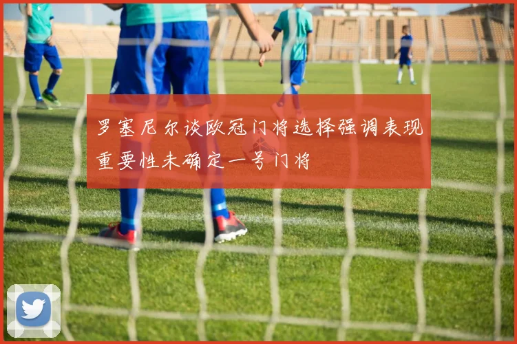 罗塞尼尔谈欧冠门将选择强调表现重要性未确定一号门将