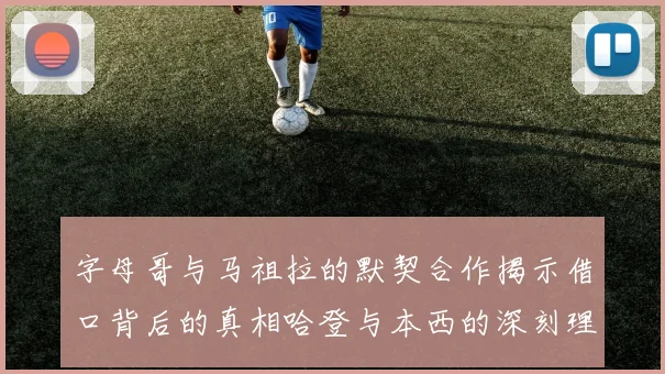 字母哥与马祖拉的默契合作揭示借口背后的真相哈登与本西的深刻理解