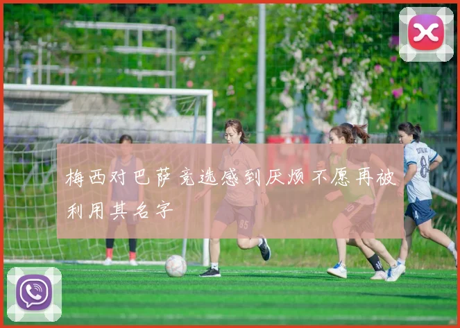 梅西对巴萨竞选感到厌烦不愿再被利用其名字