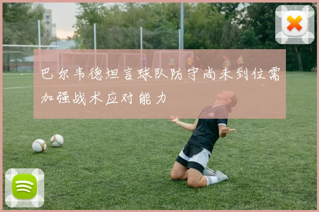 巴尔韦德坦言球队防守尚未到位需加强战术应对能力