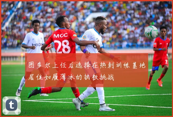 图多尔上任后选择在热刺训练基地居住如履薄冰的执教挑战